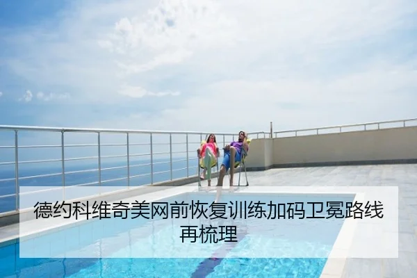 德约科维奇美网前恢复训练加码卫冕路线再梳理